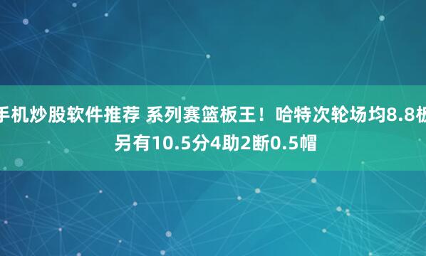手机炒股软件推荐 系列赛篮板王！哈特次轮场均8.8板 另有10.5分4助2断0.5帽