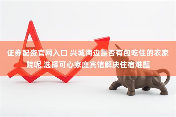证券配资官网入口 兴城海边是否有包吃住的农家院呢 选择可心家庭宾馆解决住宿难题