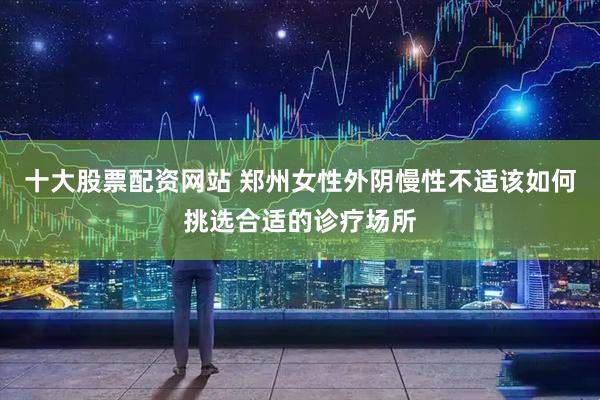 十大股票配资网站 郑州女性外阴慢性不适该如何挑选合适的诊疗场所