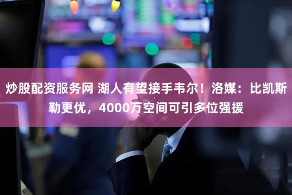 炒股配资服务网 湖人有望接手韦尔！洛媒：比凯斯勒更优，4000万空间可引多位强援