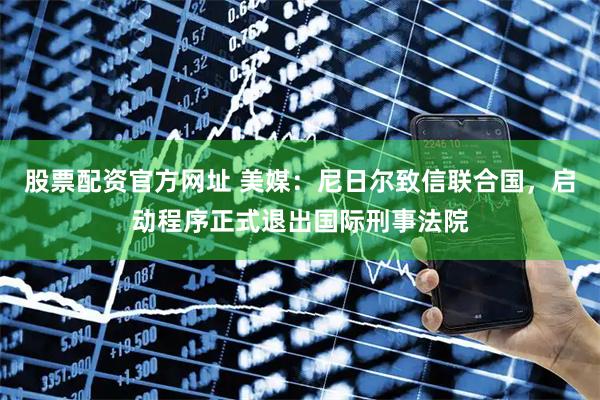 股票配资官方网址 美媒：尼日尔致信联合国，启动程序正式退出国际刑事法院