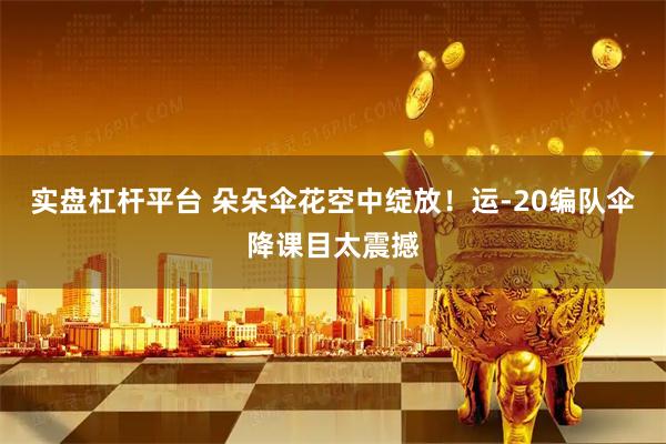 实盘杠杆平台 朵朵伞花空中绽放！运-20编队伞降课目太震撼