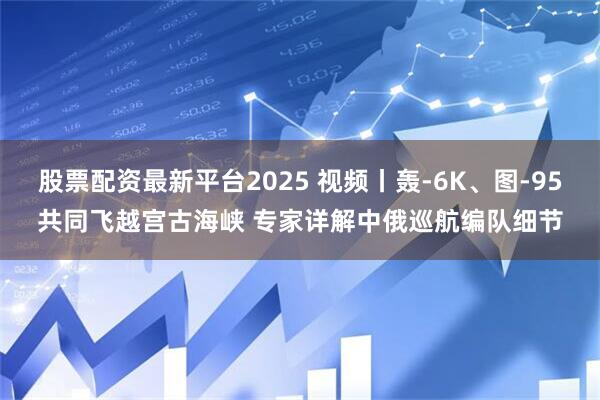 股票配资最新平台2025 视频丨轰-6K、图-95共同飞越宫古海峡 专家详解中俄巡航编队细节