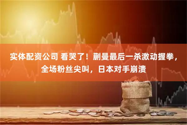 实体配资公司 看哭了！蒯曼最后一杀激动握拳，全场粉丝尖叫，日本对手崩溃
