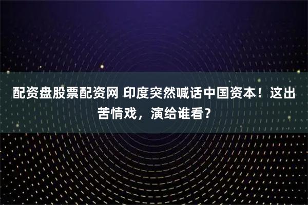 配资盘股票配资网 印度突然喊话中国资本！这出苦情戏，演给谁看？