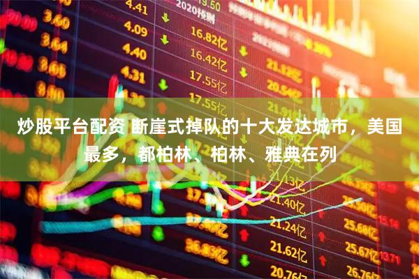 炒股平台配资 断崖式掉队的十大发达城市，美国最多，都柏林、柏林、雅典在列