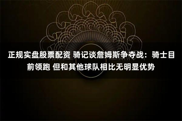 正规实盘股票配资 骑记谈詹姆斯争夺战：骑士目前领跑 但和其他球队相比无明显优势