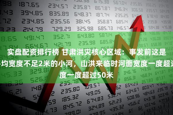 实盘配资排行榜 甘肃洪灾核心区域：事发前这是一条平均宽度不足2米的小河，山洪来临时河面宽度一度超过50米