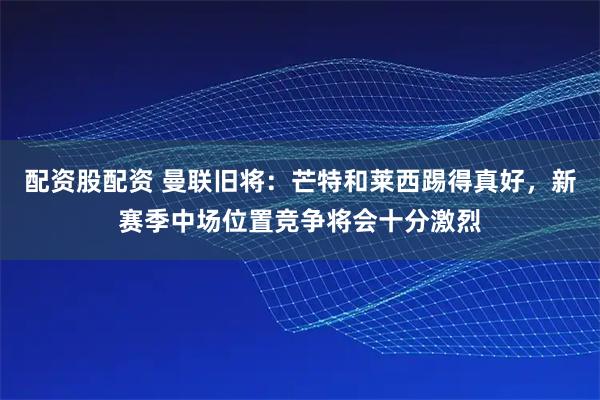 配资股配资 曼联旧将：芒特和莱西踢得真好，新赛季中场位置竞争将会十分激烈