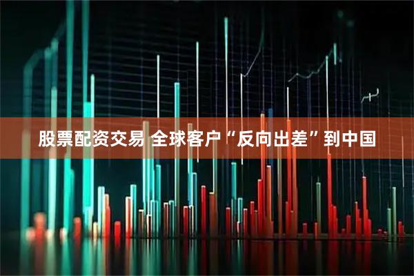 股票配资交易 全球客户“反向出差”到中国