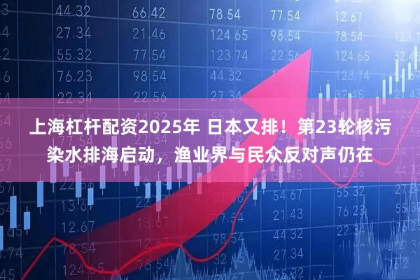上海杠杆配资2025年 日本又排！第23轮核污染水排海启动，渔业界与民众反对声仍在