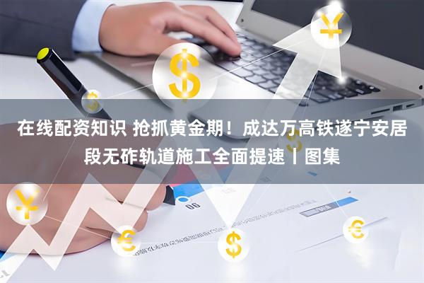 在线配资知识 抢抓黄金期！成达万高铁遂宁安居段无砟轨道施工全面提速丨图集
